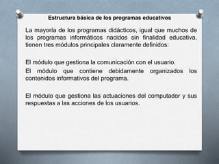 Estructura básica de los programas educativos
La mayoría de los programas didácticos, igual que muchos de
los programas informáticos nacidos sin finalidad educativa,
tienen tres módulos principales claramente definidos:
El módulo que gestiona la comunicación con el usuario.
El módulo que contiene debidamente organizados los
contenidos informativos del programa.
El módulo que gestiona las actuaciones del computador y sus
respuestas a las acciones de los usuarios.
 
