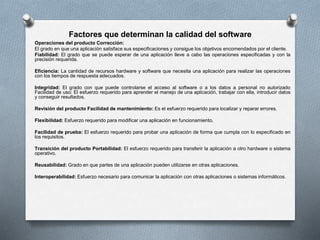 Factores que determinan la calidad del software
Operaciones del producto Corrección:
El grado en que una aplicación satisface sus especificaciones y consigue los objetivos encomendados por el cliente.
Fiabilidad: El grado que se puede esperar de una aplicación lleve a cabo las operaciones especificadas y con la
precisión requerida.
Eficiencia: La cantidad de recursos hardware y software que necesita una aplicación para realizar las operaciones
con los tiempos de respuesta adecuados.
Integridad: El grado con que puede controlarse el acceso al software o a los datos a personal no autorizado
Facilidad de uso: El esfuerzo requerido para aprender el manejo de una aplicación, trabajar con ella, introducir datos
y conseguir resultados.
Revisión del producto Facilidad de mantenimiento: Es el esfuerzo requerido para localizar y reparar errores.
Flexibilidad: Esfuerzo requerido para modificar una aplicación en funcionamiento.
Facilidad de prueba: El esfuerzo requerido para probar una aplicación de forma que cumpla con lo especificado en
los requisitos.
Transición del producto Portabilidad: El esfuerzo requerido para transferir la aplicación a otro hardware o sistema
operativo.
Reusabilidad: Grado en que partes de una aplicación pueden utilizarse en otras aplicaciones.
Interoperabilidad: Esfuerzo necesario para comunicar la aplicación con otras aplicaciones o sistemas informáticos.
 