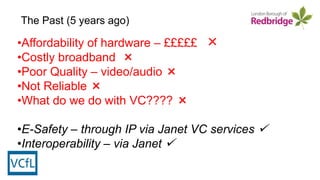 •Affordability of hardware – £££££ ×
•Costly broadband ×
•Poor Quality – video/audio ×
•Not Reliable ×
•What do we do with VC???? ×
•E-Safety – through IP via Janet VC services 
•Interoperability – via Janet 
The Past (5 years ago)
 