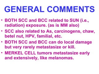 GENERAL COMMENTS
• BOTH SCC and BCC related to SUN (i.e.,
radiation) exposure. (as is MM also)
• SCC also related to As, carcinogens, chaw,
betel nut, HPV, familial, etc.
• BOTH SCC and BCC can do local damage
but very rarely metastasize or kill.
• MERKEL CELL tumors metastasize early
and extensively, like melanomas.

 
