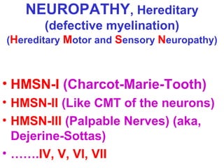 NEUROPATHY, Hereditary
(defective myelination)
(Hereditary Motor and Sensory Neuropathy)

• HMSN-I (Charcot-Marie-Tooth)
• HMSN-II (Like CMT of the neurons)
• HMSN-III (Palpable Nerves) (aka,
Dejerine-Sottas)
• …….IV, V, VI, VII

 