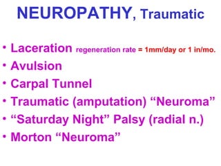 NEUROPATHY, Traumatic
•
•
•
•
•
•

Laceration regeneration rate = 1mm/day or 1 in/mo.
Avulsion
Carpal Tunnel
Traumatic (amputation) “Neuroma”
“Saturday Night” Palsy (radial n.)
Morton “Neuroma”

 