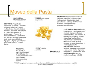 Museo della Pasta
CATEGORIA:
MERCEOLOGICA
TECNOLOGIA: Laboratori didattici di
carattere scientifico o gastronomico.
Nella sezione Didattica del sito è
consultabile il catalogo dei laboratori
scientifici e dei laboratori di
educazione ambientale
GESTIONE: Fa parte del
circuito dei Musei del Cibo della
provincia di Parma. E’ stato
realizzato con il contributo della
Provincia di Parma, del Comune
di Collecchio, dell’Ente di
gestione per i Parchi e la
biodiversità Emilia Occidentale,
ma anche di aziende della filiera
della pasta come il Mulino
Agugiaro & Figna, i produttori di
macchinari Storici e i fratelli
Barilla
EVENTI: Visite
guidate
ESPERIENZA: Percorso diviso
in tre sezioni. La prima sezione,
dedicata al grano, alle sue
caratteristiche e alle modalità di
coltivazione, presenta modelli,
attrezzi agricoli antichi e
documenti che testimoniano
l’evoluzione delle tecniche
agricole. La seconda sezione è
anche dedicata alla
macinazione, alle varie
tipologie di mulino, con modelli
e iconografia storica di grande
interesse. La ricostruzione di un
mulino a macine e di un
moderno mulino a cilindri
PREZZO: Ingresso a
pagamento
TARGET: Tutti
MERCATI:
NAZIONALE,
INTERNAZIONALE
(World Pasta Day
2016: giornalisti di fama
nazionale ed
internazionale a
Parma)
FUTOUR: progetto di formazione continua: il turismo del futuro tra tecnologia, comunicazione e ospitalità
Codice:1004/1/1/784/2015
 