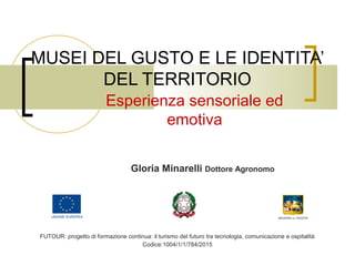 MUSEI DEL GUSTO E LE IDENTITA’
DEL TERRITORIO
Esperienza sensoriale ed
emotiva
Gloria Minarelli Dottore Agronomo
FUTOUR: progetto di formazione continua: il turismo del futuro tra tecnologia, comunicazione e ospitalità
Codice:1004/1/1/784/2015
 