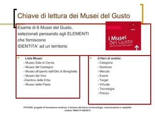 Chiave di lettura dei Musei del Gusto
Esame di 6 Musei del Gusto,
selezionati pensando agli ELEMENTI
che forniscono
IDENTITA’ ad un territorio
 Criteri di analisi:
- Categoria
- Gestione
- Mercati
- Eventi
- Target
- Virtuale
- Tecnologia
- Prezzo
 Lista Musei:
- Museo Sale di Cervia
- Museo del Castagno
- Museo all’aperto dell’Olio di Brisighella
- Museo del Vino
-Giardino delle Erbe
- Museo della Pasta
FUTOUR: progetto di formazione continua: il turismo del futuro tra tecnologia, comunicazione e ospitalità
Codice:1004/1/1/784/2015
 