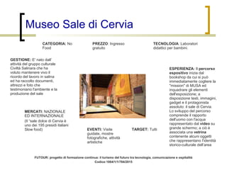 Museo Sale di Cervia
CATEGORIA: No
Food
ESPERIENZA: Il percorso
espositivo inizia dal
bookshop da cui si può
immediatamente cogliere la
"mission" di MUSA ed
inquadrare gli elementi
dell'esposizione; a
disposizione testi, immagini,
gadget e il protagonista
assoluto: il sale di Cervia.
Lo sviluppo del percorso
comprende il rapporto
dell'uomo con l'acqua
rappresentato dal video su
grande schermo; a ciò è
associata una vetrina
contenente alcuni oggetti
che rappresentano l'identità
storico-culturale dell’area
EVENTI: Visite
guidate, mostre
fotografiche, attività
artistiche
TARGET: Tutti
TECNOLOGIA: Laboratori
didattici per bambini.
GESTIONE: E' nato dall’
attività del gruppo culturale
Civiltà Salinara che ha
voluto mantenere vivo il
ricordo del lavoro in salina
ed ha raccolto documenti,
attrezzi e foto che
testimoniano l'ambiente e la
produzione del sale
PREZZO: Ingresso
gratuito
MERCATI: NAZIONALE
ED INTERNAZIONALE
(Il “sale dolce di Cervia è
uno dei 195 presidi italiani
Slow food)
FUTOUR: progetto di formazione continua: il turismo del futuro tra tecnologia, comunicazione e ospitalità
Codice:1004/1/1/784/2015
 
