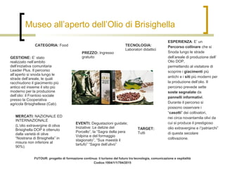 Museo all’aperto dell’Olio di Brisighella
CATEGORIA: Food
PREZZO: Ingresso
gratuitoGESTIONE: E’ stato
realizzato nell’ambito
dell’iniziativa comunitaria
Leader Plus. Il percorso
all’aperto si snoda lungo le
strade dell’areale, le quali
racchiudono il giacimento più
antico ed insieme il sito più
moderno per la produzione
dell’olio: il Frantoio sociale
presso la Cooperativa
agricola Brisighellese (Cab).
EVENTI: Degustazioni guidate;
Iniziative: Le delizie del
Porcello”, la “Sagra della pera
Volpina e del formaggio
stagionato”, “Sua maestà il
tartufo” “Sagra dell’ulivo”
TECNOLOGIA:
Laboratori didattici
ESPERIENZA: E’ un
Percorso collinare che si
Snoda lungo le strade
dell’areale di produzione dell’
Olio DOP,
permettendo al visitatore di
scoprire i giacimenti più
antichi e i siti più moderni per
la produzione dell’olio. Il
percorso prevede sette
soste segnalate da
pannelli informativi.
Durante il percorso si
possono osservare i
“casotti” dei coltivatori,
nei circa novantamila olivi da
cui si produce il prestigioso
olio extravergine e i“patriarchi”
di questa secolare
coltivazione.
TARGET:
Tutti
MERCATI: NAZIONALE ED
INTERNAZIONALE
(L’olio extravergine di oliva
Brisighella DOP è ottenuto
dalla varietà di olive
“Nostrana di Brisighella” in
misura non inferiore al
90%).
FUTOUR: progetto di formazione continua: il turismo del futuro tra tecnologia, comunicazione e ospitalità
Codice:1004/1/1/784/2015
 
