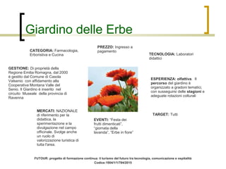 Giardino delle Erbe
CATEGORIA: Farmacologia,
Erboristiva e Cucina TECNOLOGIA: Laboratori
didattici
GESTIONE: Di proprietà della
Regione Emilia Romagna, dal 2000
è gestito dal Comune di Casola
Valsenio con affidamento alla
Cooperativa Montana Valle del
Senio. Il Giardino è inserito nel
circuito Museale della provincia di
Ravenna
TARGET: Tutti
EVENTI: “Festa dei
frutti dimenticati”,
“giornata della
lavanda”, “Erbe in fiore”
ESPERIENZA: olfattiva. Il
percorso del giardino è
organizzato a gradoni tematici,
con susseguirsi delle stagioni e
adeguate rotazioni colturali
PREZZO: Ingresso a
pagamento
MERCATI: NAZIONALE
di riferimento per la
didattica, la
sperimentazione e la
divulgazione nel campo
officinale. Svolge anche
un ruolo di
valorizzazione turistica di
tutta l'area.
FUTOUR: progetto di formazione continua: il turismo del futuro tra tecnologia, comunicazione e ospitalità
Codice:1004/1/1/784/2015
 