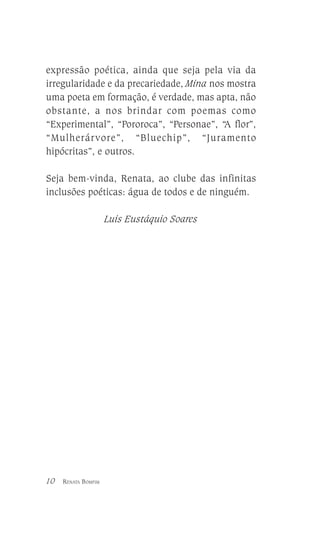 expressão poética, ainda que seja pela via da
irregularidade e da precariedade, Mina nos mostra
uma poeta em formação, é verdade, mas apta, não
obstante, a nos brindar com poemas como
“Experimental”, “Pororoca”, “Personae”, “A flor”,
“Mulherárvore”, “Bluechip”, “Juramento
hipócritas”, e outros.
Seja bem-vinda, Renata, ao clube das infinitas
inclusões poéticas: água de todos e de ninguém.
Luis Eustáquio Soares

10

RENATA BOMFIM

 