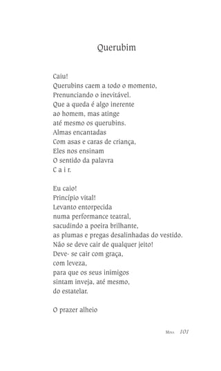 Querubim
Caiu!
Querubins caem a todo o momento,
Prenunciando o inevitável.
Que a queda é algo inerente
ao homem, mas atinge
até mesmo os querubins.
Almas encantadas
Com asas e caras de criança,
Eles nos ensinam
O sentido da palavra
C a i r.
Eu caio!
Princípio vital!
Levanto entorpecida
numa performance teatral,
sacudindo a poeira brilhante,
as plumas e pregas desalinhadas do vestido.
Não se deve cair de qualquer jeito!
Deve- se cair com graça,
com leveza,
para que os seus inimigos
sintam inveja, até mesmo,
do estatelar.
O prazer alheio
MINA

101

 
