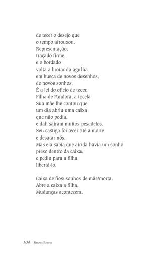 de tecer o desejo que
o tempo afrouxou.
Representação,
traçado firme,
e o bordado
volta a brotar da agulha
em busca de novos desenhos,
de novos sonhos,
É a lei do oficio de tecer.
Filha de Pandora, a tecelã
Sua mãe lhe contou que
um dia abriu uma caixa
que não podia,
e dali saíram muitos pesadelos.
Seu castigo foi tecer até a morte
e desatar nós.
Mas ela sabia que ainda havia um sonho
preso dentro da caixa,
e pediu para a filha
libertá-lo.
Caixa de fios/ sonhos de mãe/morta.
Abre a caixa a filha,
Mudanças acontecem.

104

RENATA BOMFIM

 