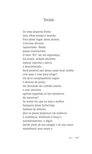 Tocaia
De uma pequena fresta
meu olhar ensaia o mundo.
Fora desse lugar, desse dentro,
Universo-diverso,
Aquarelado- fluido,
quase evanescente,
O meu “EU” jaz em segurança.
Na tocaia, sempre paciente,
espera/ espreita e saliva
o desconhecido...
Será possível sair dessa casa/ toca/ tumba
com asas e voar para longe?
Ou devo corajosamente seguir
o destino de presa,
me deixando ser comida inteira,
e sem rancores,
apenas seguindo as leis imutáveis
da natureza?
Se assim for, que eu seja o melhor
banquete desse bicho/vida
faminto de infinito.
Que eu possa perpetuar em essência
a existência, driblando à força e,
sorrateiramente, o algoz.
Sendo parte de seu sangue e de sua carne
manobrarei seus ossos e
MINA

105

 