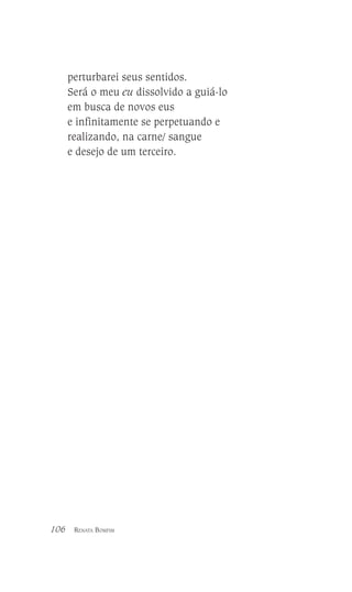 perturbarei seus sentidos.
Será o meu eu dissolvido a guiá-lo
em busca de novos eus
e infinitamente se perpetuando e
realizando, na carne/ sangue
e desejo de um terceiro.

106

RENATA BOMFIM

 