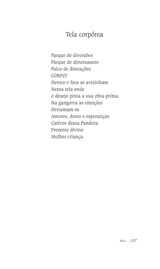 Tela corpórea
Parque de diversões
Parque de dinossauros
Palco de distrações
CORPO!
Dentro e fora se avizinham
Nessa tela onde
o desejo pinta a sua obra-prima.
Na gangorra as emoções
Derramam-se
Amores, dores e esperanças
Cativos dessa Pandora
Presente divino
Mulher-criança.

MINA

107

 