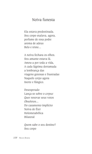 Noiva funesta
Ela estava predestinada.
Seu corpo exalava, agora,
perfume de rosa podre
aroma de adeus
Belo e triste...
A noiva fechara os olhos.
Seu amante estava lá.
Amou-a por toda a vida,
A cada lágrima derramada
a lembrança das
viagens gozosas e frustradas
Naquele corpo agora
Inerte e fúngico.
Desesperado
Lança-se sobre o corpus
Quer renovar seus votos
Obsoletos...
Do casamento implícito
Noiva de Éter
Holometabólica
Bilateral
Quem sabe o seu destino?
Seu corpo
108

RENATA BOMFIM

 