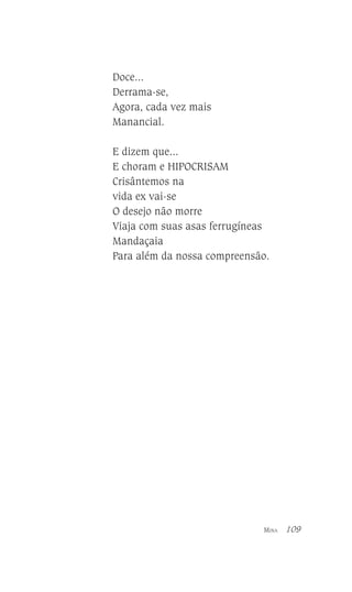 Doce...
Derrama-se,
Agora, cada vez mais
Manancial.
E dizem que...
E choram e HIPOCRISAM
Crisântemos na
vida ex vai-se
O desejo não morre
Viaja com suas asas ferrugíneas
Mandaçaia
Para além da nossa compreensão.

MINA

109

 