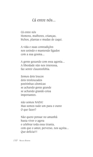 Cá entre nós...
Cá entre nós
Homens, mulheres, crianças,
bichos, plantas e mudas de caqui.
A vida e suas contradições
nos unindo e mantendo ligados
com a sua gosma...
A gente gozando com essa agonia...
A liberdade não nos interessa,
faz sentir claustrofobia.
Somos dois loucos
dois tresloucados
poeirinhas cósmicas
se achando gente grande
se achando grande-coisa
importantes.
não somos NADA!
Mas somos tudo um para o outro
O que fazer?
Não quero pensar no amanhã
basta viver o agora
e celebrar toda essa tirania,
com que o amor, perverso, nos açoita...
Que delícia!!!
110

RENATA BOMFIM

 