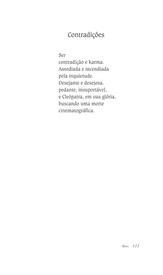 Contradições
Ser
contradição e karma.
Assediada e incendiada
pela inquietude.
Desejante e desejosa.
pedante, insuportável,
e Cleópatra, em sua glória,
buscando uma morte
cinematográfica.

MINA

111

 