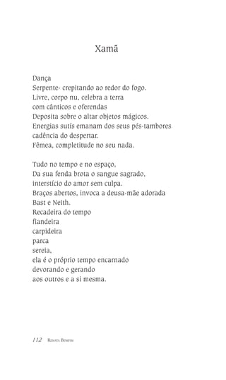 Xamã
Dança
Serpente- crepitando ao redor do fogo.
Livre, corpo nu, celebra a terra
com cânticos e oferendas
Deposita sobre o altar objetos mágicos.
Energias sutís emanam dos seus pés-tambores
cadência do despertar.
Fêmea, completitude no seu nada.
Tudo no tempo e no espaço,
Da sua fenda brota o sangue sagrado,
interstício do amor sem culpa.
Braços abertos, invoca a deusa-mãe adorada
Bast e Neith.
Recadeira do tempo
fiandeira
carpideira
parca
sereia,
ela é o próprio tempo encarnado
devorando e gerando
aos outros e a si mesma.

112

RENATA BOMFIM

 