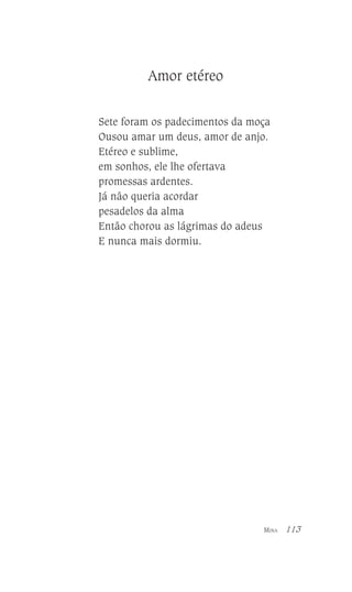 Amor etéreo
Sete foram os padecimentos da moça
Ousou amar um deus, amor de anjo.
Etéreo e sublime,
em sonhos, ele lhe ofertava
promessas ardentes.
Já não queria acordar
pesadelos da alma
Então chorou as lágrimas do adeus
E nunca mais dormiu.

MINA

113

 