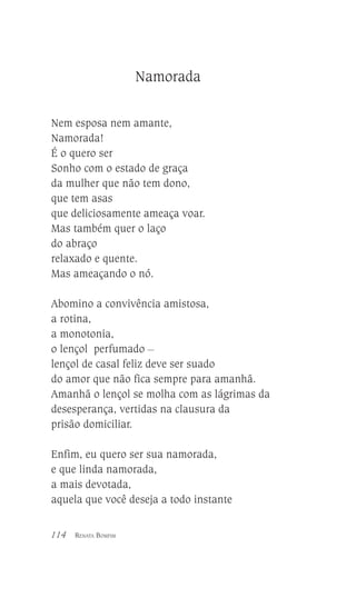Namorada
Nem esposa nem amante,
Namorada!
É o quero ser
Sonho com o estado de graça
da mulher que não tem dono,
que tem asas
que deliciosamente ameaça voar.
Mas também quer o laço
do abraço
relaxado e quente.
Mas ameaçando o nó.
Abomino a convivência amistosa,
a rotina,
a monotonia,
o lençol perfumado __
lençol de casal feliz deve ser suado
do amor que não fica sempre para amanhã.
Amanhã o lençol se molha com as lágrimas da
desesperança, vertidas na clausura da
prisão domiciliar.
Enfim, eu quero ser sua namorada,
e que linda namorada,
a mais devotada,
aquela que você deseja a todo instante
114

RENATA BOMFIM

 
