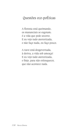 Questões eco-poÉticas
A floresta está queimando,
os mananciais se esgotam;
é a vida que pede socorro.
E eu vejo tudo aterrorizada,
e não faço nada, ou faço pouco.
A nave está desgovernada,
à deriva, a vida sob ameaça!
E eu vejo tudo aterrorizada,
e finjo, para não enlouquecer,
que não acontece nada.

116

RENATA BOMFIM

 