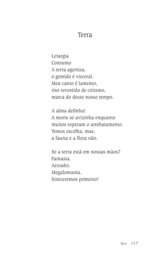 Terra
Letargia
Consumo
A terra agoniza,
o gemido é visceral.
Meu canto é lamento,
riso revestido de cinismo,
marca do desse nosso tempo.
A alma definha!
A morte se avizinha enquanto
muitos esperam o arrebatamento.
Temos escolha, mas,
a fauna e a flora não.
Se a terra está em nossas mãos?
Fantasia.
Arroubo.
Megalomania.
feneceremos primeiro!

MINA

117

 
