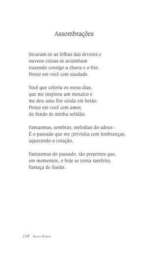Assombrações
Secaram-se as folhas das árvores e
nuvens cinzas se avizinham
trazendo consigo a chuva e o frio.
Penso em você com saudade.
Você que coloriu os meus dias,
que me inspirou um mosaico e
me deu uma flor ainda em botão.
Penso em você com amor,
do fundo de minha solidão.
Fantasmas, sombras, melodias do adeus __
É o passado que me (re)visita com lembranças,
aquecendo o coração.
Fantasmas do passado, tão presentes que,
em momentos, o hoje se torna rarefeito,
fumaça de ilusão.

118

RENATA BOMFIM

 