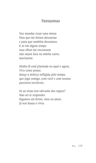 Fantasmas
Vou mandar rezar uma missa
Para que me deixes descansar
e para que também descanses.
E se em algum tempo
teus olhos me encontrem
não sejam faca na minha carne,
lancinante.
Minha fé está plantada no aqui e agora,
Vivo como posso,
danço a música infligida pelo tempo,
que joga comigo, com você e com nossos
parceiros invisíveis.
Se as rezas nos salvarão das regras?
Não sei te responder.
Sigamos em frente, meu ex-amor,
Já nos basta o viver.

MINA

119

 