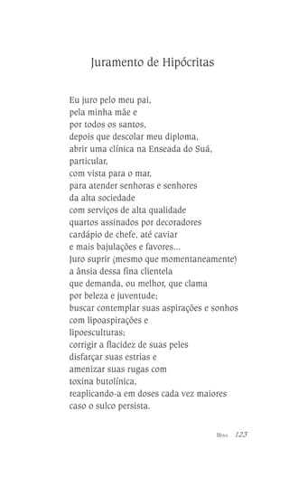 Juramento de Hipócritas
Eu juro pelo meu pai,
pela minha mãe e
por todos os santos,
depois que descolar meu diploma,
abrir uma clínica na Enseada do Suá,
particular,
com vista para o mar,
para atender senhoras e senhores
da alta sociedade
com serviços de alta qualidade
quartos assinados por decoradores
cardápio de chefe, até caviar
e mais bajulações e favores...
Juro suprir (mesmo que momentaneamente)
a ânsia dessa fina clientela
que demanda, ou melhor, que clama
por beleza e juventude;
buscar contemplar suas aspirações e sonhos
com lipoaspirações e
lipoesculturas;
corrigir a flacidez de suas peles
disfarçar suas estrias e
amenizar suas rugas com
toxina butolínica,
reaplicando-a em doses cada vez maiores
caso o sulco persista.
MINA

123

 