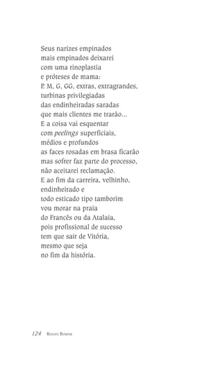 Seus narizes empinados
mais empinados deixarei
com uma rinoplastia
e próteses de mama:
P M, G, GG, extras, extragrandes,
.
turbinas privilegiadas
das endinheiradas saradas
que mais clientes me trarão...
E a coisa vai esquentar
com peelings superficiais,
médios e profundos
as faces rosadas em brasa ficarão
mas sofrer faz parte do processo,
não aceitarei reclamação.
E ao fim da carreira, velhinho,
endinheirado e
todo esticado tipo tamborim
vou morar na praia
do Francês ou da Atalaia,
pois profissional de sucesso
tem que sair de Vitória,
mesmo que seja
no fim da história.

124

RENATA BOMFIM

 