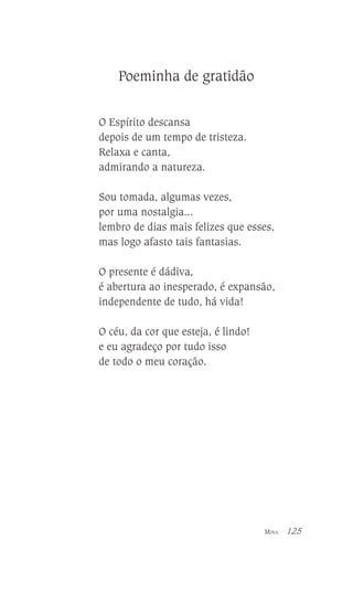 Poeminha de gratidão
O Espírito descansa
depois de um tempo de tristeza.
Relaxa e canta,
admirando a natureza.
Sou tomada, algumas vezes,
por uma nostalgia...
lembro de dias mais felizes que esses,
mas logo afasto tais fantasias.
O presente é dádiva,
é abertura ao inesperado, é expansão,
independente de tudo, há vida!
O céu, da cor que esteja, é lindo!
e eu agradeço por tudo isso
de todo o meu coração.

MINA

125

 