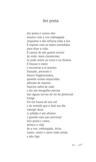 Ser poeta
Ser poeta é cantar alto
mesmo com a voz embargada
enquanto o dia refracta toda a luz.
É esperar com as mãos estendidas
para doar a vida.
É cantar de um quarto escuro
de onde, mais claramente,
se pode sentir as cores e os cheiros.
É buscar o outro
e encontrar a si mesmo.
Passado, presente e
futuro fragmentados,
quando coisas esquecidas
afloram de repente.
Narciso sabia de tudo
e fez um mergulho preciso
nas águas turvas do rio do potencial
Estige.
Foi em busca do seu sol
e do sentido que o fará um dia
emergir deus.
A solidão é um abismo
e guarda uma paz preciosa!
Sou poeta e canto,
arrisco a vida
Se a voz, embargada, irrita.
Canto, canto e canto mais ainda
e não ligo.
MINA

127

 