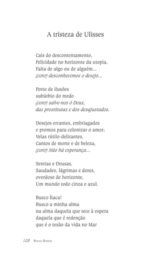 A tristeza de Ulisses
Cais do descontentamento,
Felicidade no horizonte da utopia,
Falta de algo ou de alguém...
(coro) desconhecemos o desejo...
Porto de ilusões
subúrbio do medo
(coro) salve-nos ó Deus,
das prostitutas e dos desajustados.
Desejos errantes, embriagados
e prontos para colonizar o amor;
Velas rútilo-delirantes,
Cantos de morte e de beleza,
(coro) Não há esperança...
Sereias e Deusas,
Saudades, lágrimas e dores,
overdose de horizonte,
Um mundo todo cinza e azul.
Busco Ítaca!
Busco a minha alma
na alma daquela que tece à espera
daquela que é redenção
que é o tesão da vida no Mar
128

RENATA BOMFIM

 