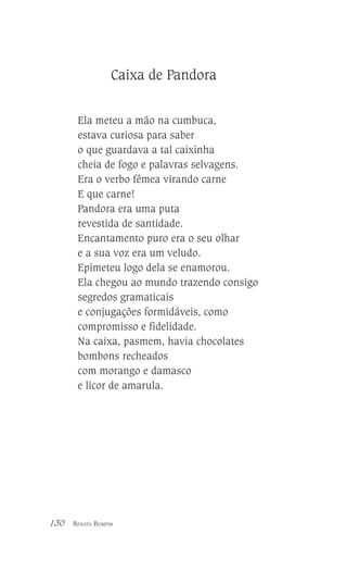 Caixa de Pandora
Ela meteu a mão na cumbuca,
estava curiosa para saber
o que guardava a tal caixinha
cheia de fogo e palavras selvagens.
Era o verbo fêmea virando carne
E que carne!
Pandora era uma puta
revestida de santidade.
Encantamento puro era o seu olhar
e a sua voz era um veludo.
Epimeteu logo dela se enamorou.
Ela chegou ao mundo trazendo consigo
segredos gramaticais
e conjugações formidáveis, como
compromisso e fidelidade.
Na caixa, pasmem, havia chocolates
bombons recheados
com morango e damasco
e licor de amarula.

130

RENATA BOMFIM

 