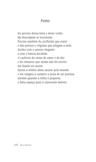 Fome
Eu preciso dessa letra e deste verbo.
Me desculpem se incomodo.
Preciso também da (re)flexão que nutre
e dos pontos e vírgulas que afogam a sede.
Sonho com o soneto elegante
e com o haicai decidido.
A carência do conto de amor e de dor
e do romance que ainda não foi escrito
me fazem ser assim,
fazem a minha alma ansear pelo mundo
e me resigna a cumprir a pena de ser poetisa,
mesmo quando a folha é pequena
e falta espaço para a expressão latente.

132

RENATA BOMFIM

 