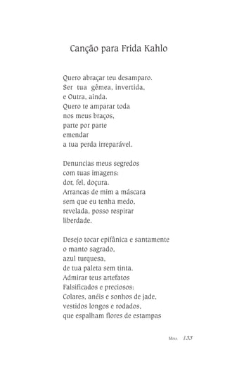 Canção para Frida Kahlo
Quero abraçar teu desamparo.
Ser tua gêmea, invertida,
e Outra, ainda.
Quero te amparar toda
nos meus braços,
parte por parte
emendar
a tua perda irreparável.
Denuncias meus segredos
com tuas imagens:
dor, fel, doçura.
Arrancas de mim a máscara
sem que eu tenha medo,
revelada, posso respirar
liberdade.
Desejo tocar epifânica e santamente
o manto sagrado,
azul turquesa,
de tua paleta sem tinta.
Admirar teus artefatos
Falsificados e preciosos:
Colares, anéis e sonhos de jade,
vestidos longos e rodados,
que espalham flores de estampas
MINA

133

 