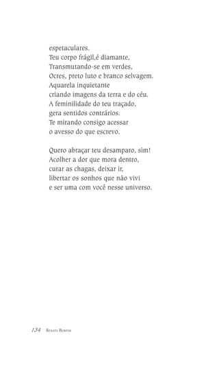 espetaculares.
Teu corpo frágil,é diamante,
Transmutando-se em verdes,
Ocres, preto luto e branco selvagem.
Aquarela inquietante
criando imagens da terra e do céu.
A feminilidade do teu traçado,
gera sentidos contrários.
Te mirando consigo acessar
o avesso do que escrevo.
Quero abraçar teu desamparo, sim!
Acolher a dor que mora dentro,
curar as chagas, deixar ir,
libertar os sonhos que não vivi
e ser uma com você nesse universo.

134

RENATA BOMFIM

 
