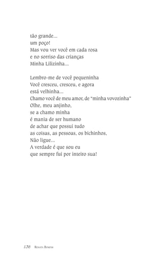 tão grande...
um poço!
Mas vou ver você em cada rosa
e no sorriso das crianças
Minha Lilizinha...
Lembro-me de você pequeninha
Você cresceu, cresceu, e agora
está velhinha...
Chamo você de meu amor, de “minha vovozinha”
Olhe, meu anjinho,
se a chamo minha
é mania de ser humano
de achar que possui tudo
as coisas, as pessoas, os bichinhos,
Não ligue...
A verdade é que sou eu
que sempre fui por inteiro sua!

136

RENATA BOMFIM

 