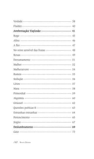 Verdade --------------------------------------------------------- 38
Fluidez ---------------------------------------------------------- 40
Arrebentação/ Explosão ----------------------------------- 41
Rogo ------------------------------------------------------------ 45
Afins ------------------------------------------------------------ 46
A flor ------------------------------------------------------------ 47
No reino sensível das frutas ------------------------------ 48
Rosas ----------------------------------------------------------- 49
Derramamento ----------------------------------------------- 51
Mulher ---------------------------------------------------------- 52
Mulherarvore ------------------------------------------------- 54
Rumos ---------------------------------------------------------- 55
Sedução -------------------------------------------------------- 56
Lírios ------------------------------------------------------------ 57
Mata ------------------------------------------------------------ 58
Primordial ----------------------------------------------------- 59
Alquimia ------------------------------------------------------- 60
Girassol -------------------------------------------------------- 62
Questões poéticas II ----------------------------------------- 63
Estranhas entranhas --------------------------------------- 64
Pertencimento ------------------------------------------------ 65
Sogno ----------------------------------------------------------- 67
Deslumbramento -------------------------------------------- 69
Gato ------------------------------------------------------------- 73

140

RENATA BOMFIM

 