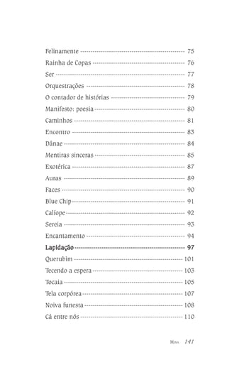 Felinamente --------------------------------------------------- 75
Rainha de Copas --------------------------------------------- 76
Ser --------------------------------------------------------------- 77
Orquestrações ------------------------------------------------ 78
O contador de histórias ------------------------------------ 79
Manifesto: poesia -------------------------------------------- 80
Caminhos ------------------------------------------------------ 81
Encontro ------------------------------------------------------- 83
Dânae ----------------------------------------------------------- 84
Mentiras sinceras -------------------------------------------- 85
Exotérica ------------------------------------------------------- 87
Auras ----------------------------------------------------------- 89
Faces ------------------------------------------------------------ 90
Blue Chip------------------------------------------------------- 91
Calíope ---------------------------------------------------------- 92
Sereia ----------------------------------------------------------- 93
Encantamento ------------------------------------------------ 94
Lapidação ----------------------------------------------------- 97
Querubim ----------------------------------------------------- 101
Tecendo a espera -------------------------------------------- 103
Tocaia ---------------------------------------------------------- 105
Tela corpórea ------------------------------------------------- 107
Noiva funesta ------------------------------------------------ 108
Cá entre nós -------------------------------------------------- 110

MINA

141

 