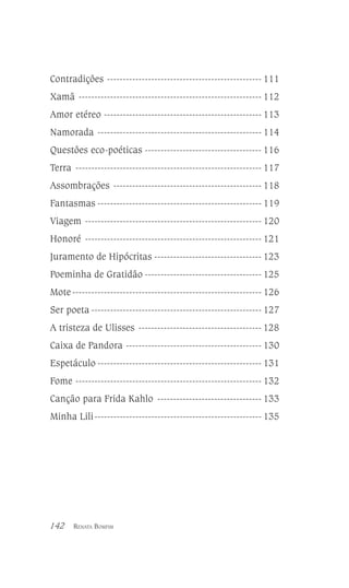 Contradições ------------------------------------------------- 111
Xamã ---------------------------------------------------------- 112
Amor etéreo -------------------------------------------------- 113
Namorada ---------------------------------------------------- 114
Questões eco-poéticas ------------------------------------- 116
Terra ----------------------------------------------------------- 117
Assombrações ----------------------------------------------- 118
Fantasmas ---------------------------------------------------- 119
Viagem -------------------------------------------------------- 120
Honoré -------------------------------------------------------- 121
Juramento de Hipócritas ---------------------------------- 123
Poeminha de Gratidão ------------------------------------- 125
Mote ------------------------------------------------------------ 126
Ser poeta ------------------------------------------------------ 127
A tristeza de Ulisses --------------------------------------- 128
Caixa de Pandora ------------------------------------------- 130
Espetáculo ---------------------------------------------------- 131
Fome ----------------------------------------------------------- 132
Canção para Frida Kahlo --------------------------------- 133
Minha Lili ----------------------------------------------------- 135

142

RENATA BOMFIM

 