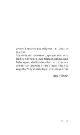 Corpos humanos são palavras, miríades de
palavras.
Nos melhores poemas o corpo ressurge, o da
mulher, o do homem, bem-formado, natural, feliz.
Todas as partes habilitadas, ativas, receptivas, sem
demonstrar vergonha e sem a necessidade da
vergonha. Ar, água, terra, fogo – essas são palavras.
Walt Whitman

MINA

15

 