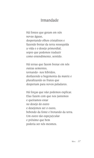 Irmandade
Há fontes que geram em nós
novas águas,
despertando olhos cristalinos e
fazendo brotar da terra ressequida
a vida e o desejo primordial,
sopro que podemos traduzir
como entendimento, sentido.
Há terras que fazem brotar em nós
outras sementes,
tornando- nos híbridos,
desfazendo a hegemonia da matriz e
pluralizando os frutos que
despertam para novos paladares.
Há forças que não podemos explicar.
Elas fazem com que nos juntemos
e queiramos estar
no desejo do outro
e desejemos ser o outro,
bebendo da fonte e brotando da terra.
Um outro tão espe(ta)cular
e próximo que bem
poderia ser nós mesmos.

MINA

17

 