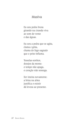 Musiva
Eu sou pedra bruta
girando na ciranda viva
ao som do vento
e das águas.
Eu sou a pedra que se agita,
clama e grita,
chama do fogo sagrado
que o peito inflama.
Tesselas-sonhos,
desejos da mente:
o tempo não apaga,
o coração não sossega.
Ser inteira novamente:
a brisa na alma
justifica o existir
dá leveza ao presente.

18

RENATA BOMFIM

 