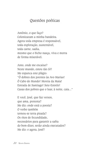 Questões poéticas
Antônio, o que faço?
Colonizaram a minha bandeira.
Agora toda empresa é responsável,
toda exploração, sustentável,
toda carne, sadia,
mesmo que o bicho nasça, viva e morra
de forma miserável.
Anto, onde me encaixo?
Neste mundo, estou tão Só!
Me espanca este plágio:
“Ó dobres dos poentes às Ave-Marias!
Ó Cabo do Mundo! Moreia da Maia!
Estrada de Santiago! Sete-Estrelo!
Casas dos pobres que o luar, à noite, caia...”
E você, José, que faz versos,
que ama, protesta?
Me diz: onde está a poesia?
O verbo também
tornou-se terra pisada?
Os ritos de fecundidade,
necessários para garantir a safra
do bem-dizer, serão ainda executados?
Me diz: e agora, José?

20

RENATA BOMFIM

 