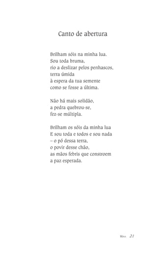 Canto de abertura
Brilham sóis na minha lua.
Sou toda bruma,
rio a deslizar pelos penhascos,
terra úmida
à espera da tua semente
como se fosse a última.
Não há mais solidão,
a pedra quebrou-se,
fez-se múltipla.
Brilham os sóis da minha lua
E sou toda e todos e sou nada
– o pó dessa terra,
o povir desse chão,
as mãos febris que constroem
a paz esperada.

MINA

21

 