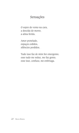 Sensações
O sopro do vento na cara,
a descida do morro,
a alma ferida.
Amor protelado,
espaços cedidos,
silêncios perdidos.
Tudo isso faz de mim Ser emergente;
esse tudo me reduz, me faz gente;
esse isso, confuso, me embriaga.

22

RENATA BOMFIM

 