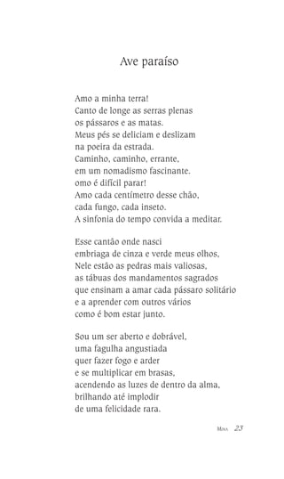 Ave paraíso
Amo a minha terra!
Canto de longe as serras plenas
os pássaros e as matas.
Meus pés se deliciam e deslizam
na poeira da estrada.
Caminho, caminho, errante,
em um nomadismo fascinante.
omo é difícil parar!
Amo cada centímetro desse chão,
cada fungo, cada inseto.
A sinfonia do tempo convida a meditar.
Esse cantão onde nasci
embriaga de cinza e verde meus olhos,
Nele estão as pedras mais valiosas,
as tábuas dos mandamentos sagrados
que ensinam a amar cada pássaro solitário
e a aprender com outros vários
como é bom estar junto.
Sou um ser aberto e dobrável,
uma fagulha angustiada
quer fazer fogo e arder
e se multiplicar em brasas,
acendendo as luzes de dentro da alma,
brilhando até implodir
de uma felicidade rara.
MINA

23

 