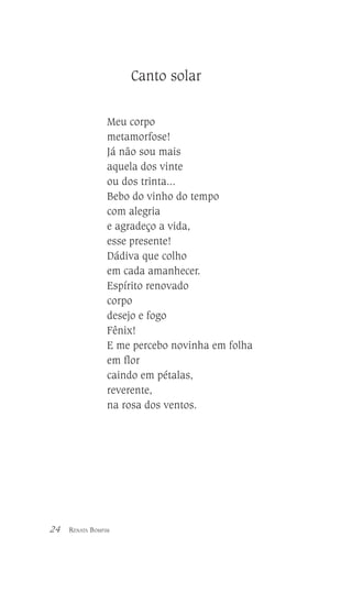 Canto solar
Meu corpo
metamorfose!
Já não sou mais
aquela dos vinte
ou dos trinta...
Bebo do vinho do tempo
com alegria
e agradeço a vida,
esse presente!
Dádiva que colho
em cada amanhecer.
Espírito renovado
corpo
desejo e fogo
Fênix!
E me percebo novinha em folha
em flor
caindo em pétalas,
reverente,
na rosa dos ventos.

24

RENATA BOMFIM

 
